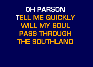 0H PARSON
TELL ME QUICKLY
VUILL MY SOUL
PASS THROUGH
THE SOUTHLAND

g