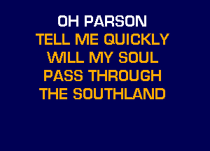 0H PARSON
TELL ME QUICKLY
VUILL MY SOUL
PASS THROUGH
THE SOUTHLAND

g