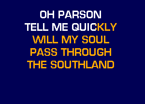 0H PARSON
TELL ME QUICKLY
VUILL MY SOUL
PASS THROUGH
THE SOUTHLAND

g