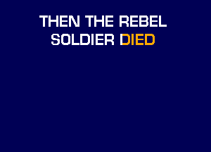 THEN THE REBEL
SOLDIER DIED