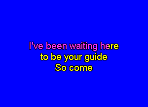 I've been waiting here

to be your guide
80 come