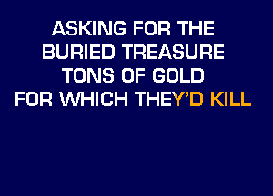 ASKING FOR THE
BURIED TREASURE
TONS OF GOLD
FOR WHICH THEY'D KILL