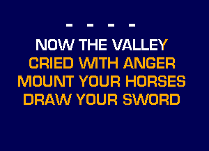 NOW THE VALLEY
CRIED WITH ANGER
MOUNT YOUR HORSES
DRAW YOUR SWORD