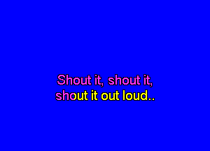 Shout it, shout it,
shout it out loud..