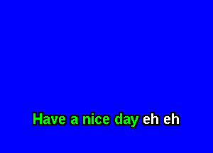 Have a nice day eh eh