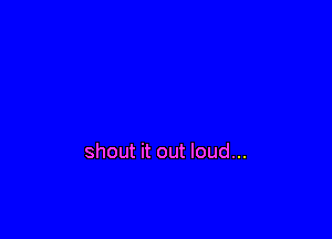shout it out loud...