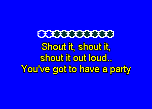 W
Shout it, shout it,

shout it out loud..
You've got to have a party