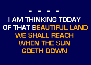 I AM THINKING TODAY
OF THAT BEAUTIFUL LAND
WE SHALL REACH
WHEN THE SUN
GOETH DOWN
