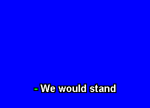 - We would stand