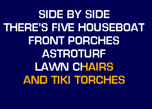 SIDE BY SIDE
THERE'S FIVE HOUSEBOAT
FRONT PORCHES
ASTROTURF
LAWN CHAIRS
AND TIKI TORCHES