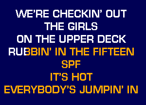 WERE CHECKIN' OUT
THE GIRLS
ON THE UPPER DECK
RUBBIN' IN THE FIFTEEN
SPF
ITS HOT
EVERYBODY'S JUMPIN' IN