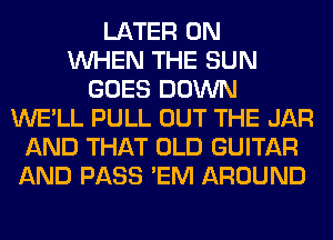 LATER 0N
WHEN THE SUN
GOES DOWN
WE'LL PULL OUT THE JAR
AND THAT OLD GUITAR
AND PASS 'EM AROUND