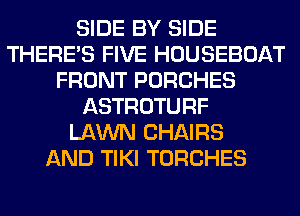 SIDE BY SIDE
THERE'S FIVE HOUSEBOAT
FRONT PORCHES
ASTROTURF
LAWN CHAIRS
AND TIKI TORCHES