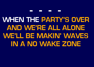 WHEN THE PARTY'S OVER
AND WERE ALL ALONE
WE'LL BE MAKIM WAVES
IN A ND WAKE ZONE