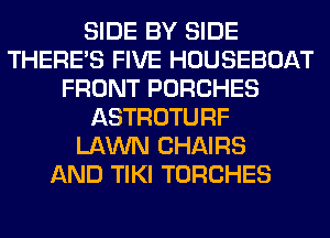 SIDE BY SIDE
THERE'S FIVE HOUSEBOAT
FRONT PORCHES
ASTROTURF
LAWN CHAIRS
AND TIKI TORCHES