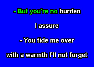 - But you're no burden
I assure

- You tide me over

with a warmth PM not forget