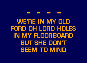 WE'RE IN MY OLD
FORD UH LORD HOLES
IN MY FLOURBOARD
BUT SHE DON'T
SEEM TO MIND