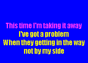 This time I'm taking it away
I've got a uronlem
When then getting in the way
not W my side