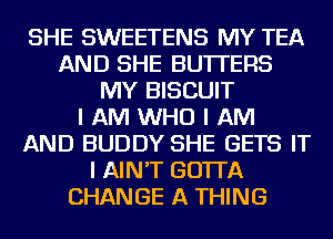 SHE SWEETENS MY TEA
AND SHE BUTTERS
MY BISCUIT
I AM WHO I AM
AND BUDDY SHE GETS IT
I AIN'T GO'ITA
CHANGE A THING