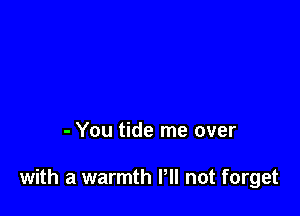 - You tide me over

with a warmth PM not forget