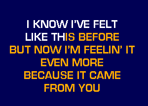 I KNOW I'VE FELT
LIKE THIS BEFORE
BUT NOW I'M FEELIM IT
EVEN MORE
BECAUSE IT CAME
FROM YOU