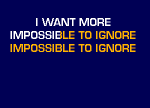 I WANT MORE
IMPOSSIBLE T0 IGNORE
IMPOSSIBLE T0 IGNORE