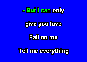 - But I can only
give you love

Fall on me

Tell me everything