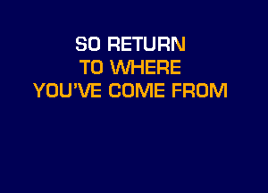 SO RETURN
TO WHERE
YOU'VE COME FROM