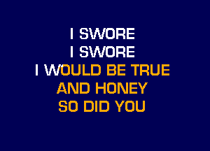 I SWORE
I SWORE
I WOULD BE TRUE

AND HONEY
SO DID YOU