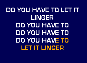 DO YOU HAVE TO LET IT
LINGER
DO YOU HAVE TO
DO YOU HAVE TO
DO YOU HAVE TO
LET IT LINGER