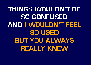 THINGS WOULDN'T BE
SO CONFUSED
AND I WOULDN'T FEEL
SO USED
BUT YOU ALWAYS
REALLY KNEW