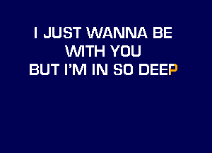 I JUST WANNA BE
WTH YOU
BUT I'M IN 80 DEEP