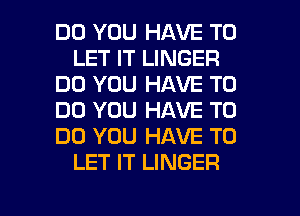 DO YOU HAVE TO
LET IT LINGER
DO YOU HAVE TO
DO YOU HAVE TO
DO YOU HAVE TO
LET IT LINGER

g