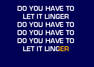 DO YOU HAVE TO
LET IT LINGER
DO YOU HAVE TO
DO YOU HAVE TO
DO YOU HAVE TO
LET IT LINGER

g