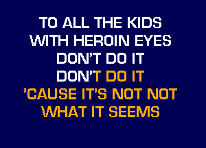 TO ALL THE KIDS
INITH HEROIN EYES
DON'T DO IT
DONW DO IT
'CAUSE IT'S NOT NOT
WHAT IT SEEMS