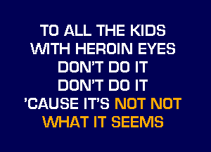 TO ALL THE KIDS
1WITH HEROIN EYES
DON'T DO IT
DONW DO IT
'CAUSE IT'S NOT NOT
WHAT IT SEEMS
