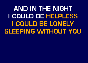 AND IN THE NIGHT
I COULD BE HELPLESS
I COULD BE LONELY
SLEEPING WITHOUT YOU