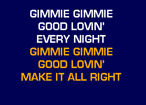 GIMMIE GIMMIE
GOOD LOVIN'
EVERY NIGHT

GIMMIE GIMMIE
GOOD LOVIN'

MAKE IT ALL RIGHT