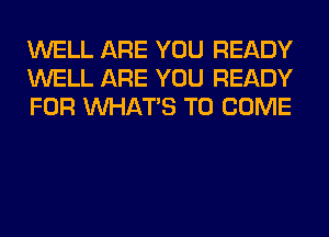 WELL ARE YOU READY
WELL ARE YOU READY
FOR WHATS TO COME