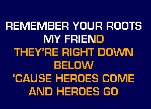 REMEMBER YOUR ROOTS
MY FRIEND
THEY'RE RIGHT DOWN
BELOW
'CAUSE HEROES COME
AND HEROES GO