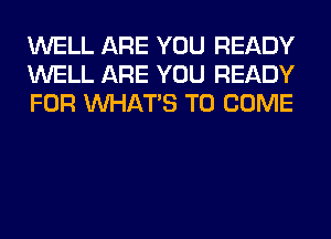 WELL ARE YOU READY
WELL ARE YOU READY
FOR WHATS TO COME