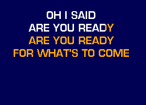 OH I SAID
ARE YOU READY
ARE YOU READY

FOR WHAT'S TO COME