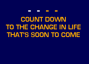 COUNT DOWN
TO THE CHANGE IN LIFE
THAT'S SOON TO COME