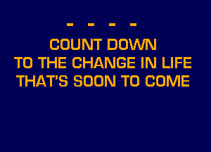 COUNT DOWN
TO THE CHANGE IN LIFE
THAT'S SOON TO COME