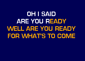 OH I SAID
ARE YOU READY
WELL ARE YOU READY
FOR WHATS TO COME