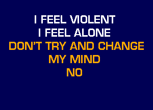 I FEEL VIOLENT
I FEEL ALONE
DON'T TRY AND CHANGE
MY MIND
N0
