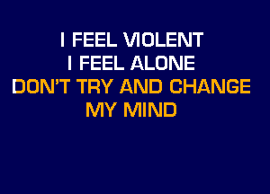 I FEEL VIOLENT
I FEEL ALONE
DON'T TRY AND CHANGE
MY MIND