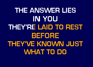 THE ANSWER LIES
IN YOU
THEY'RE LAID T0 REST

BEFORE
THEY'VE KNOWN JUST
WHAT TO DO