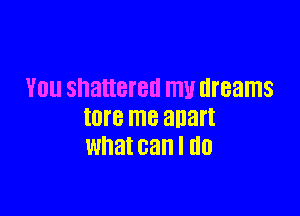 YOU shattered my dreams

tore me 3113!!
What can I GO