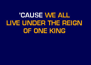 'CAUSE WE ALL
LIVE UNDER THE REIGN
OF ONE KING
